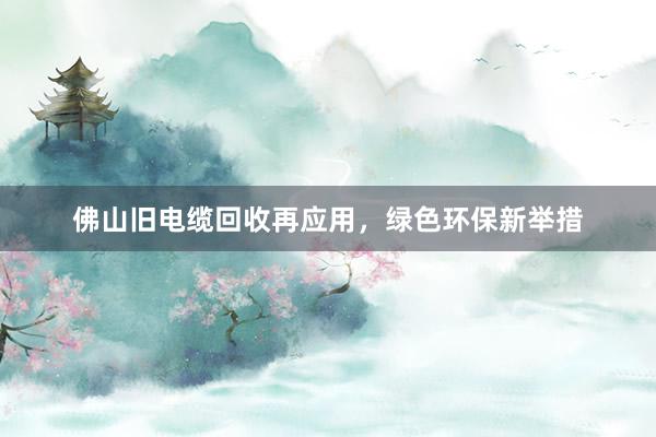 佛山旧电缆回收再应用，绿色环保新举措