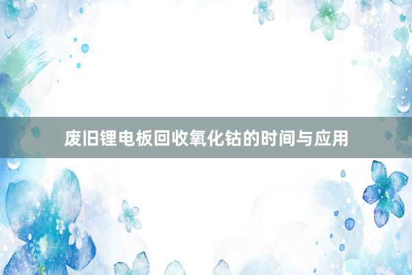 废旧锂电板回收氧化钴的时间与应用